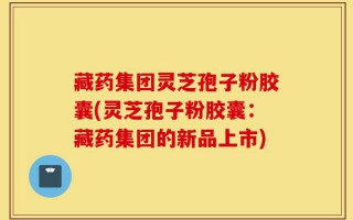 藏药集团灵芝孢子粉胶囊(灵芝孢子粉胶囊：藏药集团的新品上市)