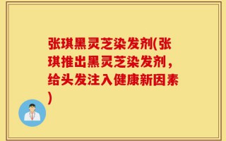 张琪黑灵芝染发剂(张琪推出黑灵芝染发剂，给头发注入健康新因素)