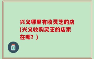 兴义哪里有收灵芝的店(兴义收购灵芝的店家在哪？)