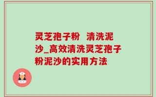 灵芝孢子粉  清洗泥沙_高效清洗灵芝孢子粉泥沙的实用方法