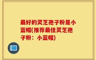 最好的灵芝孢子粉是小蓝帽(推荐最佳灵芝孢子粉：小蓝帽)