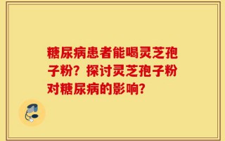 糖尿病患者能喝灵芝孢子粉？探讨灵芝孢子粉对糖尿病的影响？