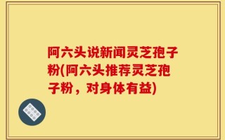 阿六头说新闻灵芝孢子粉(阿六头推荐灵芝孢子粉，对身体有益)