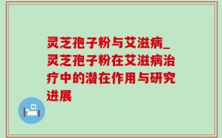 灵芝孢子粉与艾滋病_灵芝孢子粉在艾滋病治疗中的潜在作用与研究进展