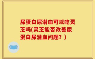 尿蛋白尿潜血可以吃灵芝吗(灵芝能否改善尿蛋白尿潜血问题？)