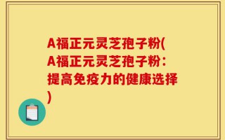A福正元灵芝孢子粉(A福正元灵芝孢子粉：提高免疫力的健康选择)