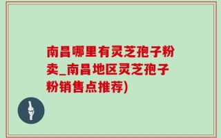 南昌哪里有灵芝孢子粉卖_南昌地区灵芝孢子粉销售点推荐)