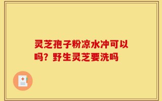 灵芝孢子粉凉水冲可以吗？野生灵芝要洗吗