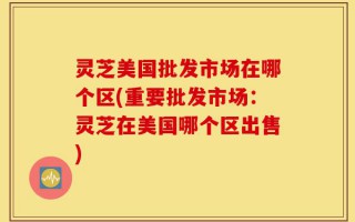 灵芝美国批发市场在哪个区(重要批发市场：灵芝在美国哪个区出售)