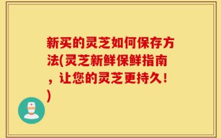 新买的灵芝如何保存方法(灵芝新鲜保鲜指南，让您的灵芝更持久！)