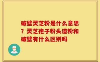 破壁灵芝粉是什么意思？灵芝孢子粉头道粉和破壁有什么区别吗