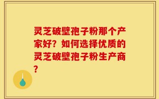 灵芝破壁孢子粉那个产家好？如何选择优质的灵芝破壁孢子粉生产商？