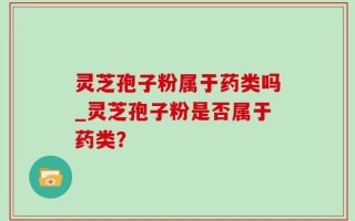 灵芝孢子粉属于药类吗_灵芝孢子粉是否属于药类？