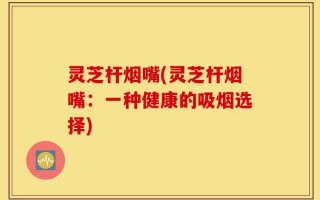灵芝杆烟嘴(灵芝杆烟嘴：一种健康的吸烟选择)