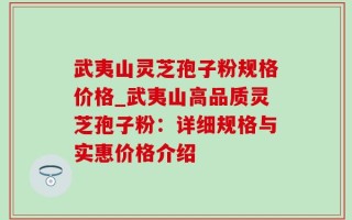 武夷山灵芝孢子粉规格价格_武夷山高品质灵芝孢子粉：详细规格与实惠价格介绍