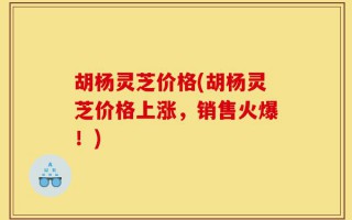 胡杨灵芝价格(胡杨灵芝价格上涨，销售火爆！)