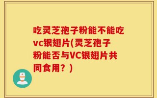 吃灵芝孢子粉能不能吃vc银翅片(灵芝孢子粉能否与VC银翅片共同食用？)
