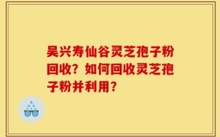 吴兴寿仙谷灵芝孢子粉回收？如何回收灵芝孢子粉并利用？