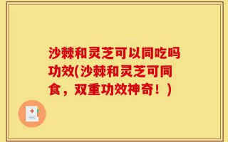 沙棘和灵芝可以同吃吗功效(沙棘和灵芝可同食，双重功效神奇！)