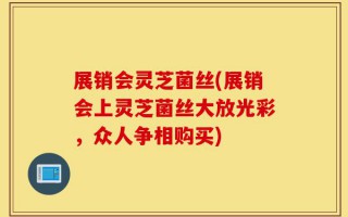 展销会灵芝菌丝(展销会上灵芝菌丝大放光彩，众人争相购买)