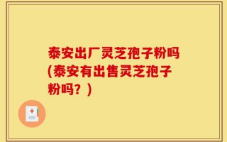 泰安出厂灵芝孢子粉吗(泰安有出售灵芝孢子粉吗？)