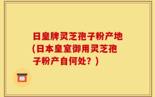 日皇牌灵芝孢子粉产地(日本皇室御用灵芝孢子粉产自何处？)