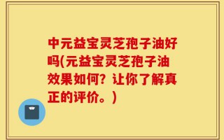 中元益宝灵芝孢子油好吗(元益宝灵芝孢子油效果如何？让你了解真正的评价。)