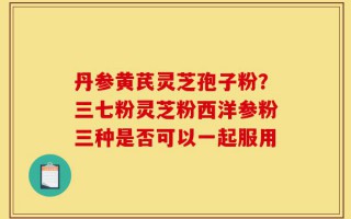 丹参黄芪灵芝孢子粉？三七粉灵芝粉西洋参粉三种是否可以一起服用