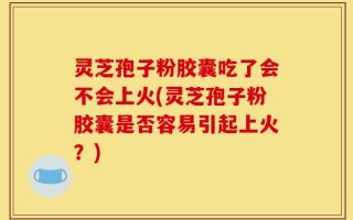灵芝孢子粉胶囊吃了会不会上火(灵芝孢子粉胶囊是否容易引起上火？)