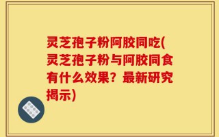 灵芝孢子粉阿胶同吃(灵芝孢子粉与阿胶同食有什么效果？最新研究揭示)