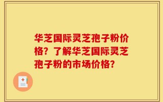 华芝国际灵芝孢子粉价格？了解华芝国际灵芝孢子粉的市场价格？