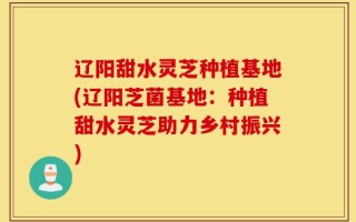 辽阳甜水灵芝种植基地(辽阳芝菌基地：种植甜水灵芝助力乡村振兴)