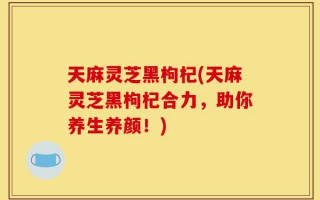 天麻灵芝黑枸杞(天麻灵芝黑枸杞合力，助你养生养颜！)