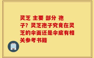 灵芝 主要 部分 孢子？灵芝孢子究竟在灵芝的伞面还是伞底有相关参考书籍