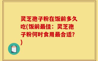 灵芝孢子粉在饭前多久吃(饭前最佳：灵芝孢子粉何时食用最合适？)
