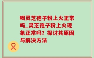 喝灵芝孢子粉上火正常吗_灵芝孢子粉上火现象正常吗？探讨其原因与解决方法