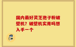 国内最好灵芝孢子粉破壁机？破壁机实用吗想入手一个