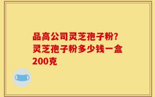 品高公司灵芝孢子粉？灵芝孢子粉多少钱一盒200克