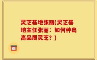 灵芝基地张丽(灵芝基地主任张丽：如何种出高品质灵芝？)