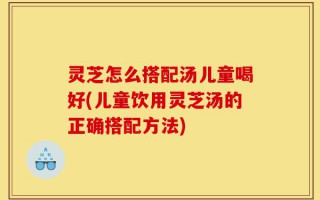 灵芝怎么搭配汤儿童喝好(儿童饮用灵芝汤的正确搭配方法)
