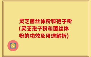灵芝菌丝体粉和孢子粉(灵芝孢子粉和菌丝体粉的功效及用途解析)