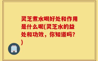 灵芝煮水喝好处和作用是什么呢(灵芝水的益处和功效，你知道吗？)