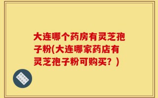 大连哪个药房有灵芝孢子粉(大连哪家药店有灵芝孢子粉可购买？)
