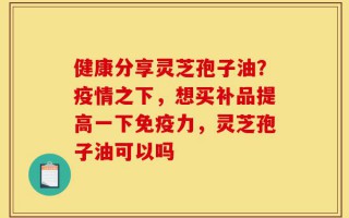健康分享灵芝孢子油？疫情之下，想买补品提高一下免疫力，灵芝孢子油可以吗