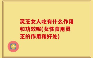灵芝女人吃有什么作用和功效呢(女性食用灵芝的作用和好处)
