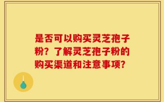 是否可以购买灵芝孢子粉？了解灵芝孢子粉的购买渠道和注意事项？