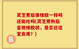 灵芝煮后像橡胶一样吗还能吃吗(灵芝煮熟后呈现橡胶状，是否还适宜食用？)