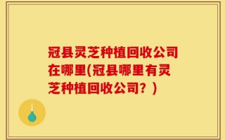 冠县灵芝种植回收公司在哪里(冠县哪里有灵芝种植回收公司？)