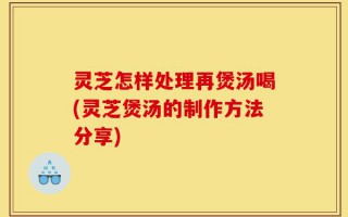 灵芝怎样处理再煲汤喝(灵芝煲汤的制作方法分享)