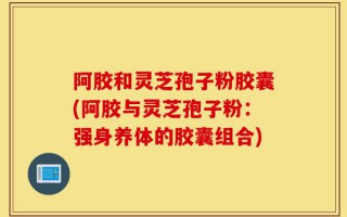 阿胶和灵芝孢子粉胶囊(阿胶与灵芝孢子粉：强身养体的胶囊组合)